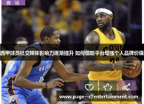 西甲球员社交媒体影响力逐渐提升 如何借助平台增强个人品牌价值
