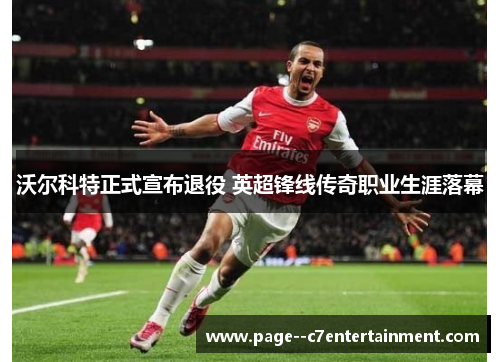 沃尔科特正式宣布退役 英超锋线传奇职业生涯落幕