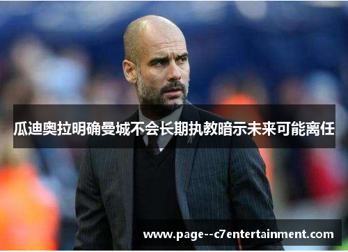 瓜迪奥拉明确曼城不会长期执教暗示未来可能离任 瓜迪奥拉明确曼城不会长期执教暗示未来可能离任