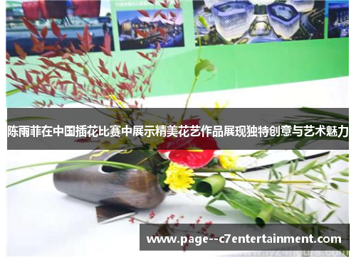陈雨菲在中国插花比赛中展示精美花艺作品展现独特创意与艺术魅力