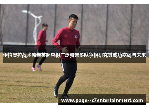 伊拉奥拉战术席卷英超赢得广泛赞誉多队争相研究其成功密码与未来